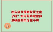怎么区分是破壁灵芝孢子粉？如何分辨破壁和没破壁的灵芝孢子粉