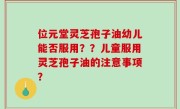 位元堂灵芝孢子油幼儿能否服用？？儿童服用灵芝孢子油的注意事项？