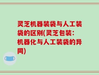 灵芝机器装袋与人工装袋的区别(灵芝包装：机器化与人工装袋的异同)