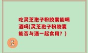 吃灵芝孢子粉胶囊能喝酒吗(灵芝孢子粉胶囊能否与酒一起食用？)