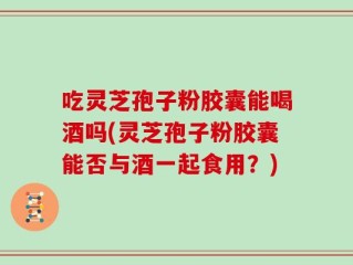 吃灵芝孢子粉胶囊能喝酒吗(灵芝孢子粉胶囊能否与酒一起食用？)