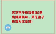 灵芝孢子粉饭煮法(煮出健康美味，灵芝孢子粉饭为你呈现)