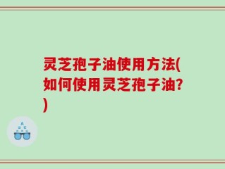 灵芝孢子油使用方法(如何使用灵芝孢子油？)