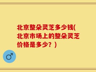 北京整朵灵芝多少钱(北京市场上的整朵灵芝价格是多少？)