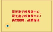 灵芝孢子粉发货中心_灵芝孢子粉直发中心：高效便捷，品质保证