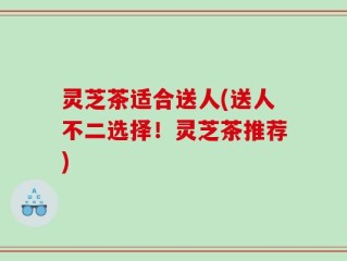 灵芝茶适合送人(送人不二选择！灵芝茶推荐)