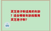灵芝孢子粉适用的年龄？适合哪些年龄段服用灵芝孢子粉？