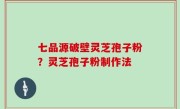 七品源破壁灵芝孢子粉？灵芝孢子粉制作法