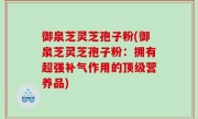 御泉芝灵芝孢子粉(御泉芝灵芝孢子粉：拥有超强补气作用的顶级营养品)