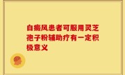 白癜风患者可服用灵芝孢子粉辅助疗有一定积极意义