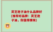 灵芝孢子油什么品牌好(推荐好品牌：灵芝孢子油，你值得拥有)