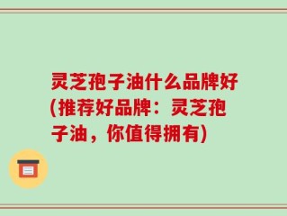 灵芝孢子油什么品牌好(推荐好品牌：灵芝孢子油，你值得拥有)