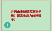 井冈山市破壁灵芝孢子粉？提高免疫力的好帮手？
