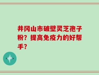 井冈山市破壁灵芝孢子粉？提高免疫力的好帮手？