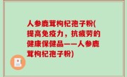 人参鹿茸枸杞孢子粉(提高免疫力，抗疲劳的健康保健品——人参鹿茸枸杞孢子粉)