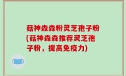 菇神森森粉灵芝孢子粉(菇神森森推荐灵芝孢子粉，提高免疫力)
