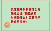 灵芝孢子粉到底什么时候吃合适 (最佳食用时间是什么？灵芝孢子粉食用指南)