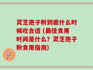 灵芝孢子粉到底什么时候吃合适 (最佳食用时间是什么？灵芝孢子粉食用指南)