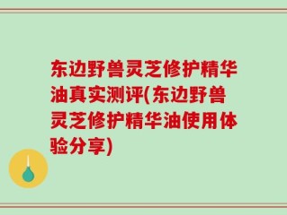东边野兽灵芝修护精华油真实测评(东边野兽灵芝修护精华油使用体验分享)