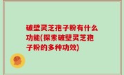 破壁灵芝孢子粉有什么功能(探索破壁灵芝孢子粉的多种功效)