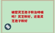 破壁灵芝孢子粉治哮喘吗？灵芝粉好，还是灵芝孢子粉好