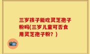 三岁孩子能吃灵芝孢子粉吗(三岁儿童可否食用灵芝孢子粉？)