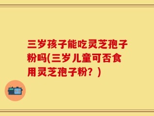 三岁孩子能吃灵芝孢子粉吗(三岁儿童可否食用灵芝孢子粉？)