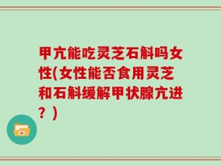 甲亢能吃灵芝石斛吗女性(女性能否食用灵芝和石斛缓解甲状腺亢进？)