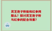 灵芝孢子粉能和红参同服么？探讨灵芝孢子粉与红参的配合效果？