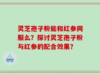 灵芝孢子粉能和红参同服么？探讨灵芝孢子粉与红参的配合效果？