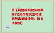 灵芝炖猪脑的做法视频窍门(如何用灵芝和猪脑炖出美味佳肴：附方法视频)