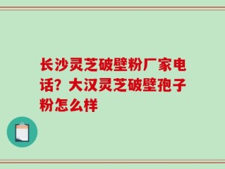 长沙灵芝破壁粉厂家电话？大汉灵芝破壁孢子粉怎么样