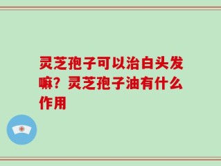 灵芝孢子可以治白头发嘛？灵芝孢子油有什么作用
