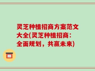 灵芝种植招商方案范文大全(灵芝种植招商：全面规划，共赢未来)
