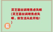灵芝菌丝调理焦虑失眠(灵芝菌丝调理焦虑失眠，新生活从此开始！)