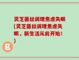 灵芝菌丝调理焦虑失眠(灵芝菌丝调理焦虑失眠，新生活从此开始！)