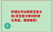 肝硬化可以喝灵芝孢子粉(灵芝孢子粉对肝硬化有益，值得推荐)