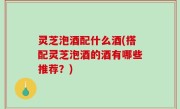 灵芝泡酒配什么酒(搭配灵芝泡酒的酒有哪些推荐？)