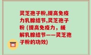 灵芝孢子粉,提高免疫力乳腺结节,灵芝孢子粉 (提高免疫力，缓解乳腺结节——灵芝孢子粉的功效)