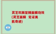 灵芝欢颜至臻面膜功效(灵芝面膜  见证美肌奇迹)