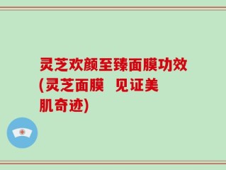 灵芝欢颜至臻面膜功效(灵芝面膜  见证美肌奇迹)