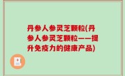 丹参人参灵芝颗粒(丹参人参灵芝颗粒——提升免疫力的健康产品)