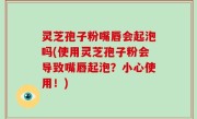 灵芝孢子粉嘴唇会起泡吗(使用灵芝孢子粉会导致嘴唇起泡？小心使用！)