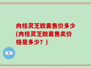 肉桂灵芝胶囊售价多少(肉桂灵芝胶囊售卖价格是多少？)