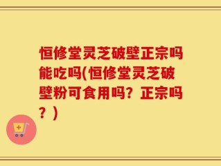 恒修堂灵芝破壁正宗吗能吃吗(恒修堂灵芝破壁粉可食用吗？正宗吗？)