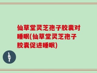 仙草堂灵芝孢子胶囊对睡眠(仙草堂灵芝孢子胶囊促进睡眠)