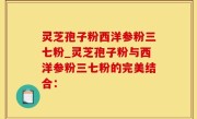 灵芝孢子粉西洋参粉三七粉_灵芝孢子粉与西洋参粉三七粉的完美结合：
