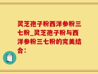 灵芝孢子粉西洋参粉三七粉_灵芝孢子粉与西洋参粉三七粉的完美结合：