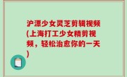 沪漂少女灵芝剪辑视频(上海打工少女精剪视频，轻松治愈你的一天)