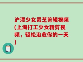 沪漂少女灵芝剪辑视频(上海打工少女精剪视频，轻松治愈你的一天)